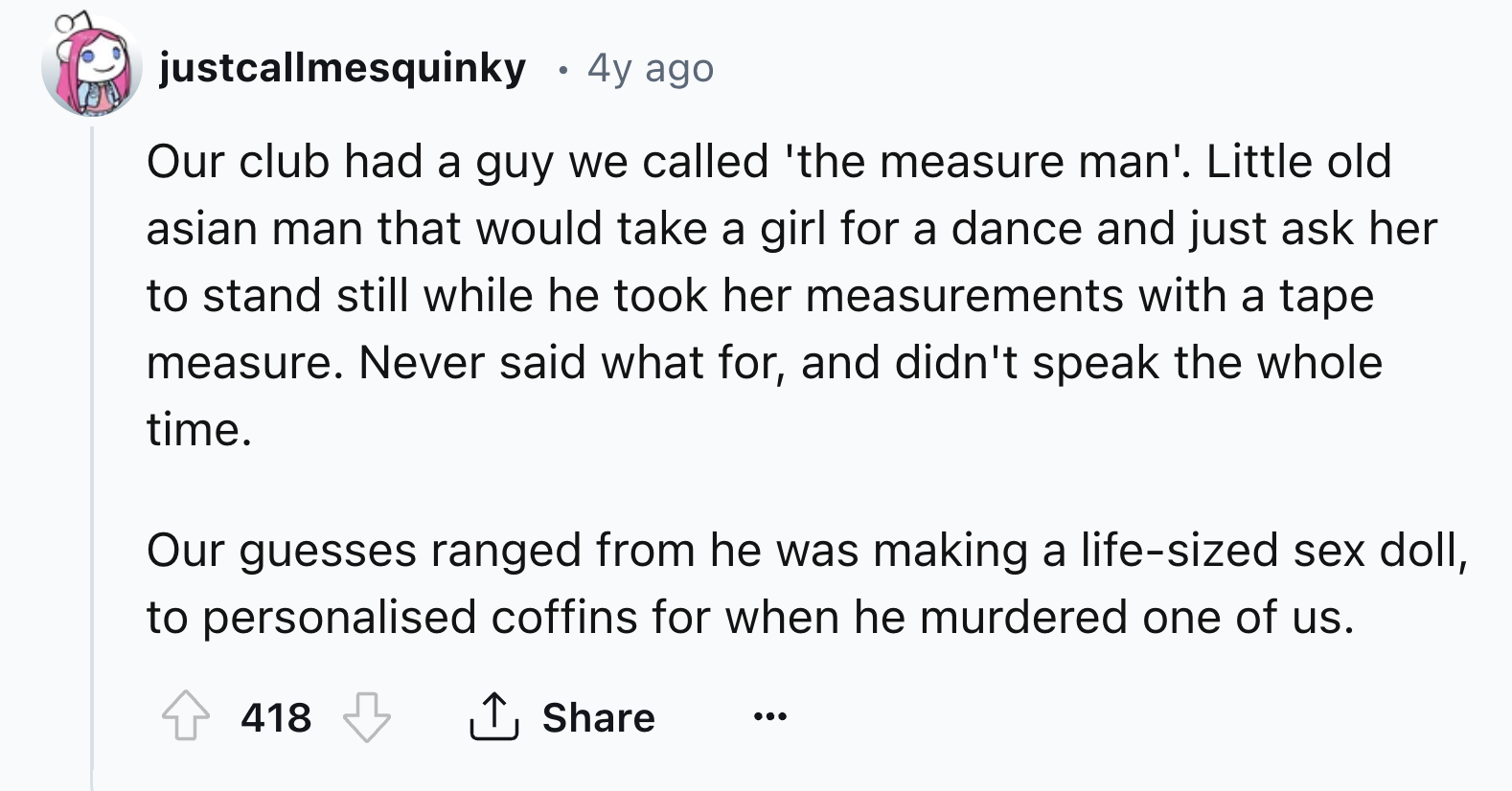number - justcallmesquinky 4y ago Our club had a guy we called 'the measure man'. Little old asian man that would take a girl for a dance and just ask her to stand still while he took her measurements with a tape measure. Never said what for, and didn't s